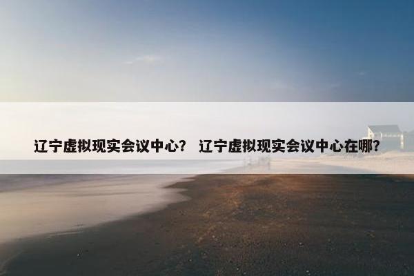 辽宁虚拟现实会议中心？ 辽宁虚拟现实会议中心在哪？