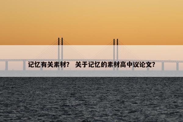 记忆有关素材？ 关于记忆的素材高中议论文？