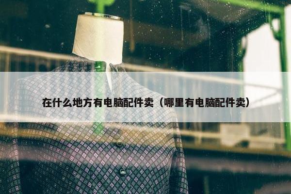 在什么地方有电脑配件卖（哪里有电脑配件卖）