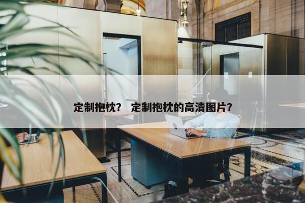 定制抱枕？ 定制抱枕的高清图片？