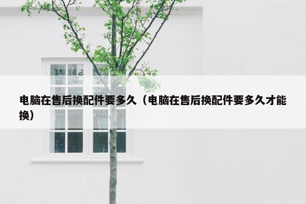 电脑在售后换配件要多久（电脑在售后换配件要多久才能换）