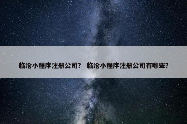 临沧小程序注册公司？ 临沧小程序注册公司有哪些？