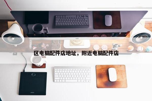 区电脑配件店地址，附近电脑配件店
