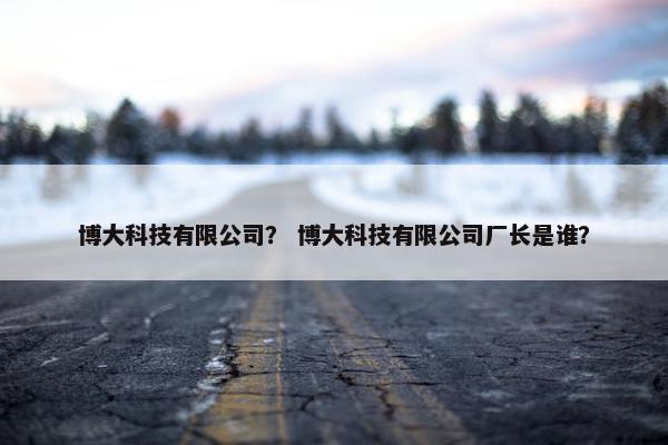 博大科技有限公司？ 博大科技有限公司厂长是谁？