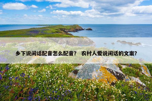 乡下说闲话配音怎么配音？ 农村人爱说闲话的文案？