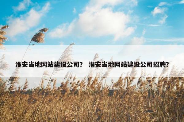 淮安当地网站建设公司？ 淮安当地网站建设公司招聘？