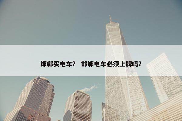 邯郸买电车？ 邯郸电车必须上牌吗？
