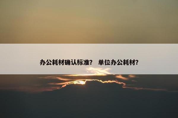 办公耗材确认标准？ 单位办公耗材？