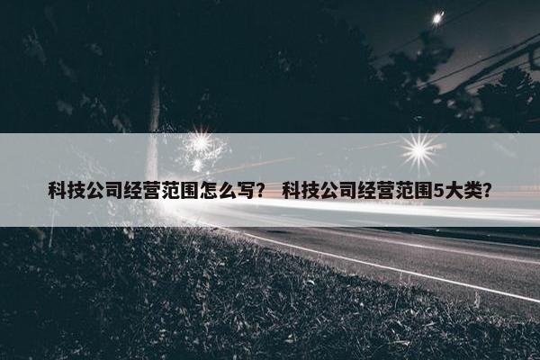 科技公司经营范围怎么写？ 科技公司经营范围5大类？