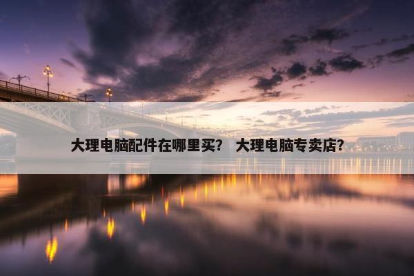 大理电脑配件在哪里买？ 大理电脑专卖店？