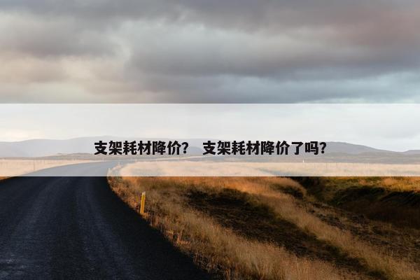 支架耗材降价？ 支架耗材降价了吗？