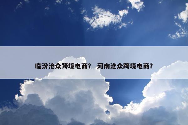 临汾沧众跨境电商？ 河南沧众跨境电商？