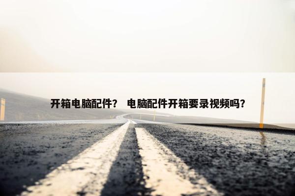 开箱电脑配件？ 电脑配件开箱要录视频吗？