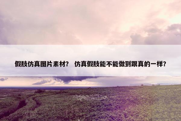 假肢仿真图片素材？ 仿真假肢能不能做到跟真的一样？