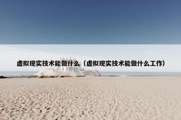 虚拟现实技术能做什么（虚拟现实技术能做什么工作）