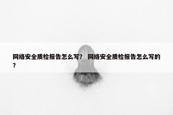 网络安全质检报告怎么写？ 网络安全质检报告怎么写的？