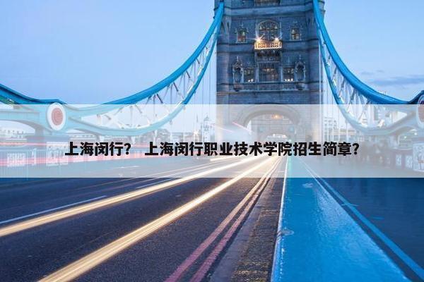 上海闵行？ 上海闵行职业技术学院招生简章？