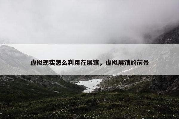虚拟现实怎么利用在展馆，虚拟展馆的前景
