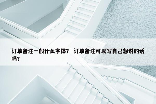 订单备注一般什么字体？ 订单备注可以写自己想说的话吗？