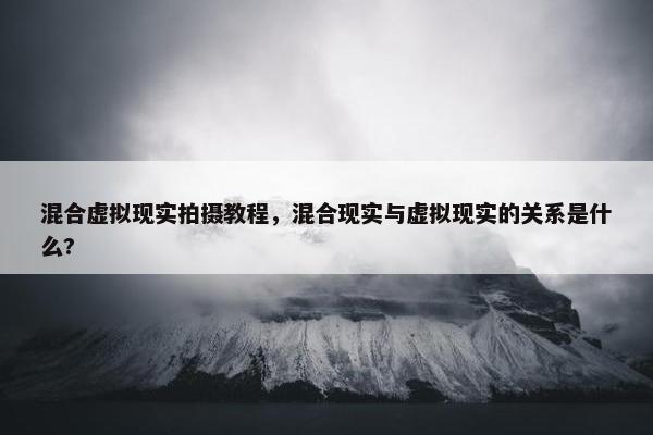 混合虚拟现实拍摄教程，混合现实与虚拟现实的关系是什么?