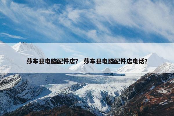 莎车县电脑配件店？ 莎车县电脑配件店电话？
