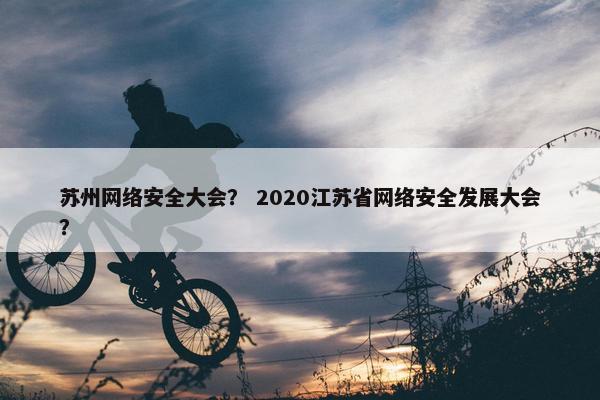 苏州网络安全大会？ 2020江苏省网络安全发展大会？