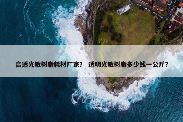 高透光敏树脂耗材厂家？ 透明光敏树脂多少钱一公斤？