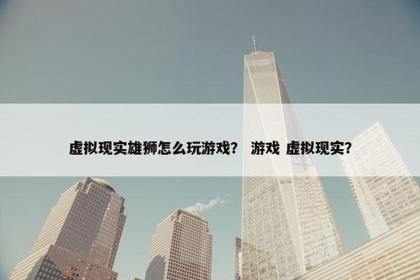 虚拟现实雄狮怎么玩游戏？ 游戏 虚拟现实？