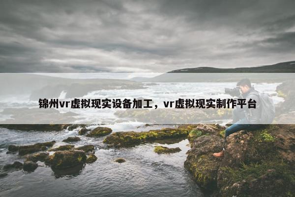 锦州vr虚拟现实设备加工，vr虚拟现实制作平台
