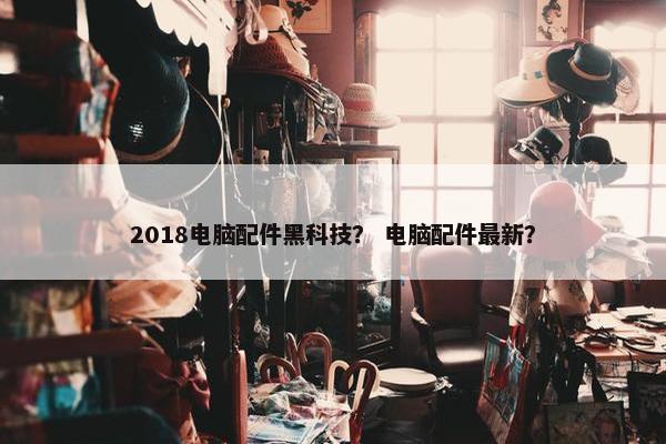 2018电脑配件黑科技？ 电脑配件最新？