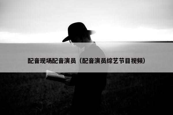 配音现场配音演员（配音演员综艺节目视频）