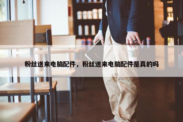 粉丝送来电脑配件，粉丝送来电脑配件是真的吗