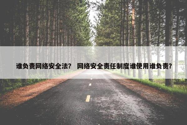 谁负责网络安全法？ 网络安全责任制度谁使用谁负责？