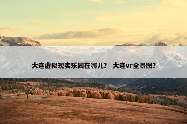 大连虚拟现实乐园在哪儿？ 大连vr全景图？