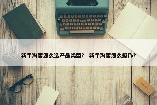 新手淘客怎么选产品类型？ 新手淘客怎么操作？