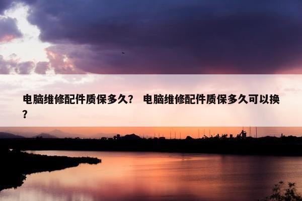 电脑维修配件质保多久？ 电脑维修配件质保多久可以换？