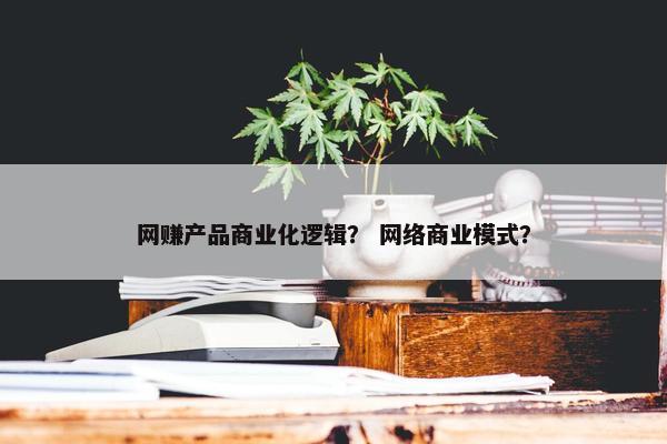 网赚产品商业化逻辑？ 网络商业模式？