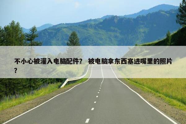不小心被灌入电脑配件？ 被电脑拿东西塞进嘴里的照片？