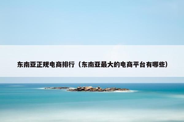 东南亚正规电商排行（东南亚最大的电商平台有哪些）
