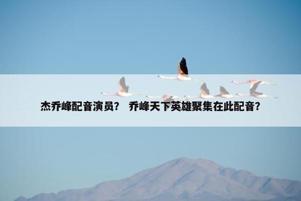 杰乔峰配音演员？ 乔峰天下英雄聚集在此配音？