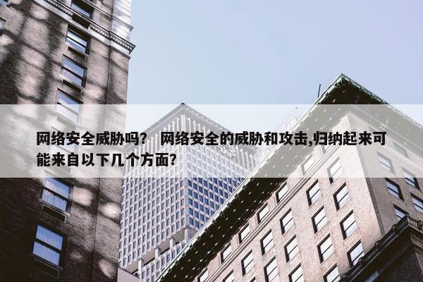 网络安全威胁吗？ 网络安全的威胁和攻击,归纳起来可能来自以下几个方面？