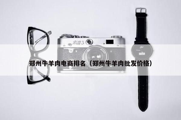 郑州牛羊肉电商排名（郑州牛羊肉批发价格）