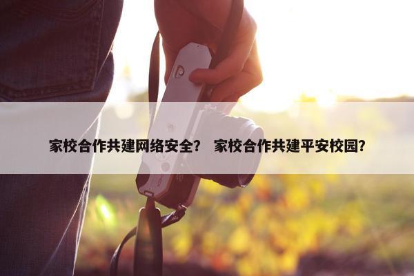 家校合作共建网络安全？ 家校合作共建平安校园？