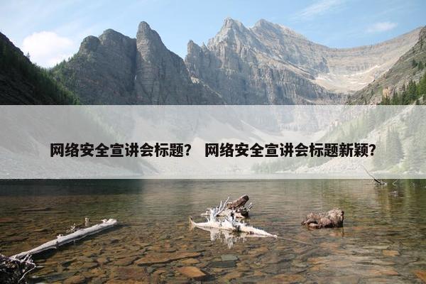 网络安全宣讲会标题？ 网络安全宣讲会标题新颖？