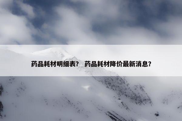 药品耗材明细表？ 药品耗材降价最新消息？