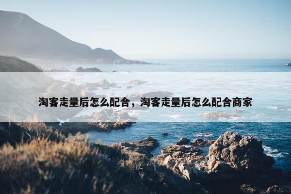 淘客走量后怎么配合，淘客走量后怎么配合商家