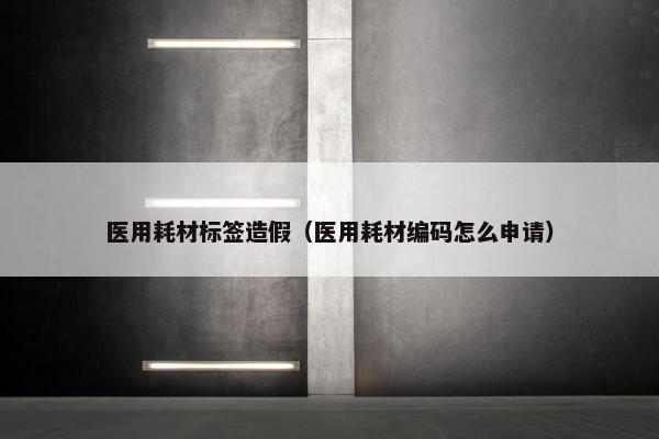医用耗材标签造假（医用耗材编码怎么申请）