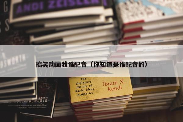 搞笑动画我谁配音（你知道是谁配音的）