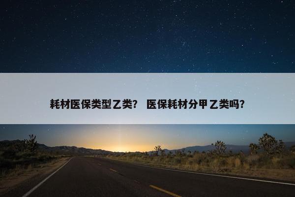 耗材医保类型乙类？ 医保耗材分甲乙类吗？
