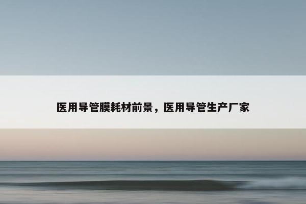 医用导管膜耗材前景，医用导管生产厂家